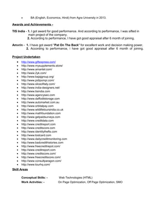 • BA (English, Economics, Hindi) from Agra University in 2013.
Awards and Achievements -
TIS India - 1. I got award for good performance. And according to performance, I was sifted in
main project of the company.
2. According to performance, I have got good appraisal after 6 month of joining.
Amvrin - 1. I have got award "Pat On The Back" for excellent work and decision making power.
2. According to performance, i have got good appraisal after 6 month of joining.
Project Undertaken
• http://www.giftexpress.com/
• http://www.mysupplements.store/
• http://www.amantel.com/
• http://www.2yk.com/
• http://www.bajajgroup.org/
• http://www.pidipompi.com/
• http://www.sliceofitaly.com/
• http://www.india-designers.net/
• http://www.tisindia.com
• http://www.agencyseo.com
• http://www.daffodilstorage.com
• http://www.automarket.com.au
• http://www.orbitalpay.com
• http://www.wildlifetoursindia.co.uk
• http://www.mathfoundation.com
• http://www.getpaidsurveys.com
• http://www.creditdata.com
• http://www.creditreport.com
• http://www.creditscore.com
• http://www.identitythefts.com
• http://www.lostcard.com
• http://www.dailycreditmonitoring.com
• http://www.badcredithistories.com
• http://www.freecreditrepot.com/
• http://www.creditreport.com
• http://www.creditscore.com/
• http://www.freecreditscore.com/
• http://www.consultparagon.com/
• http://www.tourhq.com/
Skill Areas
Conceptual Skills: - Web Technologies (HTML)
Work Activities: - On Page Optimization, Off Page Optimization, SMO
 