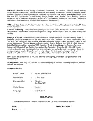 Off Page Activities: Guest Posting, GuestBook Submission, List Creation, Genuine Review Posting
Search Engine Submission, Directory Submission, Bookmaking Submission, Articles Submission, Press
Release Submission, Blog Commenting, Classified Submission, Link Baiting, Blog Bookmarking, Blog
directory, RSS Submission, Content Sharing, Image Sharing, Video Sharing, Forum Posting, Question
Answering, Micro Blogging, Referral bookmarking, Social Blogging, Infographic Submission, Micro Blog
Submission, Business Listing, ORM (Online Reputation Management).
SMO Activities: Facebook, Twitter, Google+, Stumbleupon, Pinterest, Flickr, Scoop.it, Linkedin, Medium,
Bundlr, Pearltress
Content Marketing - Content marketing strategies are Social Media, Articles on a business’s website,
eNewsletters, Case Studies, Videos and infographics, Blogs, Press Release, Docs and Slides Making and
Sharing.
On Page Activities: Site Analysis, Keyword Research, Keywords Analysis, Keyword Density, Keyword
Mapping, Write unique keyword rich Title Tag, Meta Tags, Meta Description, H1 H2 H3 Tags, Check Bold
Tag, ALT Tags for Images, URL Structure, Check Broken Links, Internal Linking & External Linking of web
pages, Original and Effective & Keyword Reach Content, Use of No-follow links, XML & HTML Sitemap,
Robot.Txt, Blog installation & posting, W3C Validation, Track of target keywords, Remove Canonical
Problem with Canonical Tag, Footer Optimization, Site Navigation, Check the 301, 302, 404 Errors,
Google webmaster tool, Google Analysitics for checking the site traffic, Content Optimization, Check for
unnecessary java scripts, Check for flash or other videos, Check for doorway pages, Check for
Breadcrumbs, Check umber of indexed pages, Check Page Rank and DA, Check Alexa Rank.
PPC - Basic Basic knowledge of PPC and adwords campaigning, Worked on Google Merchant and
FaceBook Ads
SEO Updates: Learn daily SEO updates like panda and penguin updates. According to updates, start the
work for the websites.
Personal Details
Father’s name - Sri Late Avesh Kumar
Date of Birth - 17 April 1990
Permanent Add. - Vill-Jaithra
Dist-Etah (U.P)
Marital Status - Married
Language - English, Hindi
DECLARATION
I hereby declare that all the given information’s are true to my knowledge and belief.
Date: ……… NEELAM SAXENA
Place: ....………
 