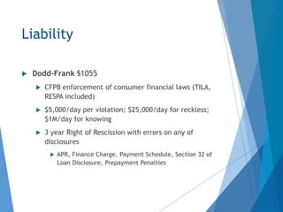 Liability
 Dodd-Frank §1055
 CFPB enforcement of consumer financial laws (TILA,
RESPA included)
 $5,000/day per violation; $25,000/day for reckless;
$1M/day for knowing
 3 year Right of Rescission with errors on any of
disclosures
 APR, Finance Charge, Payment Schedule, Section 32 of
Loan Disclosure, Prepayment Penalties
 