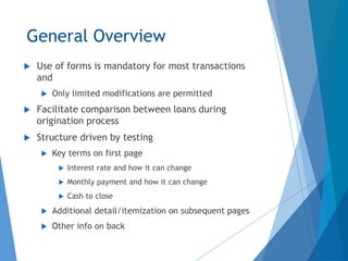 General Overview
 Use of forms is mandatory for most transactions
and
 Only limited modifications are permitted
 Facilitate comparison between loans during
origination process
 Structure driven by testing
 Key terms on first page
 Interest rate and how it can change
 Monthly payment and how it can change
 Cash to close
 Additional detail/itemization on subsequent pages
 Other info on back
 