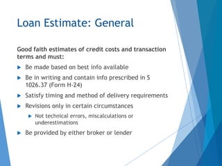 Loan Estimate: General
Good faith estimates of credit costs and transaction
terms and must:
 Be made based on best info available
 Be in writing and contain info prescribed in S
1026.37 (Form H-24)
 Satisfy timing and method of delivery requirements
 Revisions only in certain circumstances
 Not technical errors, miscalculations or
underestimations
 Be provided by either broker or lender
 