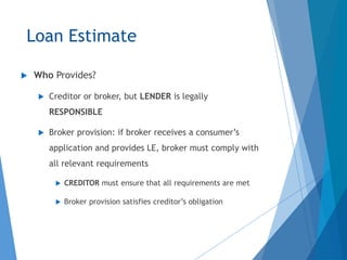 Loan Estimate
 Who Provides?
 Creditor or broker, but LENDER is legally
RESPONSIBLE
 Broker provision: if broker receives a consumer’s
application and provides LE, broker must comply with
all relevant requirements
 CREDITOR must ensure that all requirements are met
 Broker provision satisfies creditor’s obligation
 