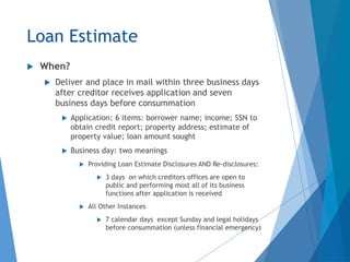 Loan Estimate
 When?
 Deliver and place in mail within three business days
after creditor receives application and seven
business days before consummation
 Application: 6 items: borrower name; income; SSN to
obtain credit report; property address; estimate of
property value; loan amount sought
 Business day: two meanings
 Providing Loan Estimate Disclosures AND Re-disclosures:
 3 days on which creditors offices are open to
public and performing most all of its business
functions after application is received
 All Other Instances
 7 calendar days except Sunday and legal holidays
before consummation (unless financial emergency)
 