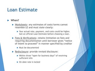 Loan Estimate
 When?
 Worksheets: any estimates of costs/terms cannot
resemble LE and must state clearly:
 Your actual rate, payment, and costs could be higher.
Get an official Loan Estimate before choosing a loan.
 Fees & Verifications: retains limitation on fees and
requiring documentation until borrower gives “notice
of intent to proceed” in manner specified by creditor
 Must be documented
 Redisclosure: provide revised disclosure:
 Within three “open for business days” of receiving
sufficient info
 On date rate is locked
 