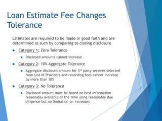 Loan Estimate Fee Changes
Tolerance
Estimates are required to be made in good faith and are
determined as such by comparing to closing disclosure
 Category 1: Zero Tolerance
 Disclosed amounts cannot increase
 Category 2: 10% Aggregate Tolerance
 Aggregate disclosed amount for 3rd party services selected
from List of Providers and recording fees cannot increase
by more than 10%
 Category 3: No Tolerance
 Disclosed amount must be based on best information
reasonably available at the time using reasonable due
diligence but no limitation on increases
 