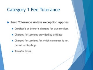 Category 1 Fee Tolerance
 Zero Tolerance unless exception applies
 Creditor’s or broker’s charges for own services
 Charges for services provided by affiliate
 Charges for services for which consumer is not
permitted to shop
 Transfer taxes
 