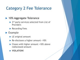 Category 2 Fee Tolerance
 10% Aggregate Tolerance
 3rd party services selected from List of
Providers
 Recording Fees
 Example
 LE original amount
 Re-discloses a higher amount <10%
 Closes with higher amount <10% above
redisclosed amount
 VIOLATION!
 