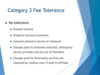 Category 3 Fee Tolerance
 No tolerance
 Prepaid interest
 Property insurance premium
 Amounts placed in escrow or impound
 Charges paid to consumer-selected, third-party
service providers not on List of Providers
 Charges paid for third party services not
required by creditor even if paid to affiliate
 