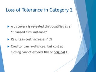 Loss of Tolerance in Category 2
 A discovery is revealed that qualifies as a
“Changed Circumstance”
 Results in cost increase <10%
 Creditor can re-disclose, but cost at
closing cannot exceed 10% of original LE
 