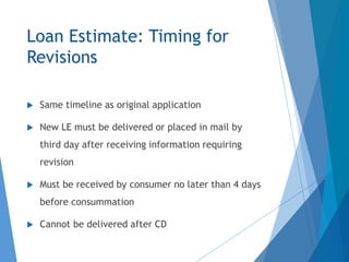 Loan Estimate: Timing for
Revisions
 Same timeline as original application
 New LE must be delivered or placed in mail by
third day after receiving information requiring
revision
 Must be received by consumer no later than 4 days
before consummation
 Cannot be delivered after CD
 