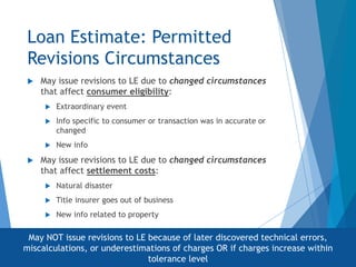 Loan Estimate: Permitted
Revisions Circumstances
 May issue revisions to LE due to changed circumstances
that affect consumer eligibility:
 Extraordinary event
 Info specific to consumer or transaction was in accurate or
changed
 New info
 May issue revisions to LE due to changed circumstances
that affect settlement costs:
 Natural disaster
 Title insurer goes out of business
 New info related to property
May NOT issue revisions to LE because of later discovered technical errors,
miscalculations, or underestimations of charges OR if charges increase within
tolerance level
 