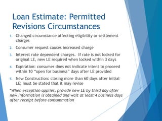 Loan Estimate: Permitted
Revisions Circumstances
1. Changed circumstance affecting eligibility or settlement
charges
2. Consumer request causes increased charge
3. Interest rate dependent charges. If rate is not locked for
original LE, new LE required when locked within 3 days
4. Expiration: consumer does not indicate intent to proceed
within 10 “open for business” days after LE provided
5. New Construction: closing more than 60 days after initial
LE; must be stated that it may revise
*When exception applies, provide new LE by third day after
new information is obtained and wait at least 4 business days
after receipt before consummation
 
