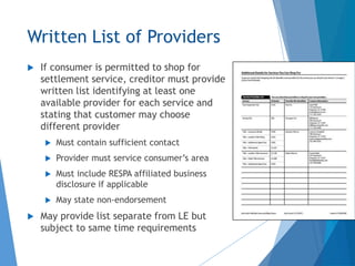 Written List of Providers
 If consumer is permitted to shop for
settlement service, creditor must provide
written list identifying at least one
available provider for each service and
stating that customer may choose
different provider
 Must contain sufficient contact
 Provider must service consumer’s area
 Must include RESPA affiliated business
disclosure if applicable
 May state non-endorsement
 May provide list separate from LE but
subject to same time requirements
 