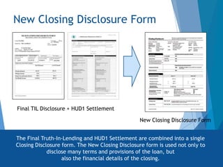New Closing Disclosure Form
Final TIL Disclosure + HUD1 Settlement
New Closing Disclosure Form
The Final Truth-In-Lending and HUD1 Settlement are combined into a single
Closing Disclosure form. The New Closing Disclosure form is used not only to
disclose many terms and provisions of the loan, but
also the financial details of the closing.
 