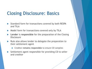 Closing Disclosure: Basics
 Standard form for transactions covered by both RESPA
and TILA
 Model form for transactions covered only by TILA
 Lender is responsible for the preparation of the Closing
Disclosure
 Rule also allows lender to delegate the preparation to
their settlement agent
 Creditor remains responsible to ensure CD complies
 Settlement agent responsible for providing CD to seller
and creditor
 