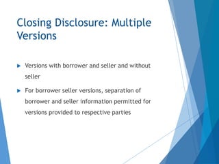 Closing Disclosure: Multiple
Versions
 Versions with borrower and seller and without
seller
 For borrower seller versions, separation of
borrower and seller information permitted for
versions provided to respective parties
 