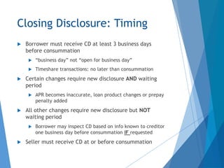 Closing Disclosure: Timing
 Borrower must receive CD at least 3 business days
before consummation
 “business day” not “open for business day”
 Timeshare transactions: no later than consummation
 Certain changes require new disclosure AND waiting
period
 APR becomes inaccurate, loan product changes or prepay
penalty added
 All other changes require new disclosure but NOT
waiting period
 Borrower may inspect CD based on info known to creditor
one business day before consummation IF requested
 Seller must receive CD at or before consummation
 