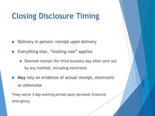 Closing Disclosure Timing
 Delivery in person: receipt upon delivery
 Everything else, “mailing rule” applies
 Deemed receipt the third business day after sent out
by any method, including electronic
 May rely on evidence of actual receipt, electronic
or otherwise
*may waive 3 day waiting period upon personal financial
emergency
 