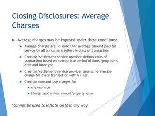Closing Disclosures: Average
Charges
 Average charges may be imposed under these conditions:
 Average charges are no more than average amount paid for
service by all consumers/sellers in class of transaction
 Creditor/settlement service provider defines class of
transaction based on appropriate period of time, geographic
area and loan type
 Creditor/settlement service provider uses same average
charge for every transaction within class
 Creditor does not use charges for
 Any insurance
 Charge based on loan amount/property value
*Cannot be used to inflate costs in any way
 