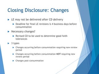Closing Disclosure: Changes
 LE may not be delivered after CD delivery
 Deadline for final LE revisions is 4 business days before
consummation
 Necessary changes?
 Revised CD to be used to determine good faith
tolerances
 3 types
 Changes occurring before consummation requiring new review
period
 Changes occurring before consummation NOT requiring new
review period
 Changes post-consummation
 