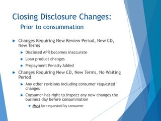 Closing Disclosure Changes:
Prior to consummation
 Changes Requiring New Review Period, New CD,
New Terms
 Disclosed APR becomes inaccurate
 Loan product changes
 Prepayment Penalty Added
 Changes Requiring New CD, New Terms, No Waiting
Period
 Any other revisions including consumer requested
changes
 Consumer has right to inspect any new changes the
business day before consummation
 Must be requested by consumer
 