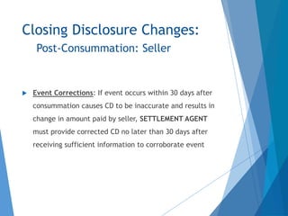 Closing Disclosure Changes:
Post-Consummation: Seller
 Event Corrections: If event occurs within 30 days after
consummation causes CD to be inaccurate and results in
change in amount paid by seller, SETTLEMENT AGENT
must provide corrected CD no later than 30 days after
receiving sufficient information to corroborate event
 