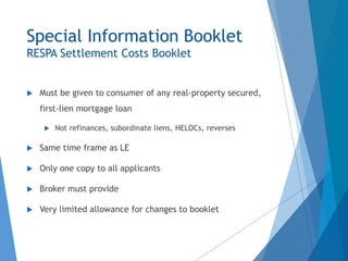 Special Information Booklet
RESPA Settlement Costs Booklet
 Must be given to consumer of any real-property secured,
first-lien mortgage loan
 Not refinances, subordinate liens, HELOCs, reverses
 Same time frame as LE
 Only one copy to all applicants
 Broker must provide
 Very limited allowance for changes to booklet
 