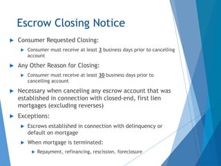 Escrow Closing Notice
 Consumer Requested Closing:
 Consumer must receive at least 3 business days prior to cancelling
account
 Any Other Reason for Closing:
 Consumer must receive at least 30 business days prior to
cancelling account
 Necessary when canceling any escrow account that was
established in connection with closed-end, first lien
mortgages (excluding reverses)
 Exceptions:
 Escrows established in connection with delinquency or
default on mortgage
 When mortgage is terminated:
 Repayment, refinancing, rescission, foreclosure
 