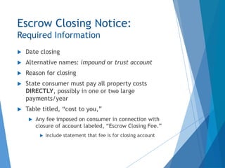 Escrow Closing Notice:
Required Information
 Date closing
 Alternative names: impound or trust account
 Reason for closing
 State consumer must pay all property costs
DIRECTLY, possibly in one or two large
payments/year
 Table titled, “cost to you,”
 Any fee imposed on consumer in connection with
closure of account labeled, “Escrow Closing Fee.”
 Include statement that fee is for closing account
 