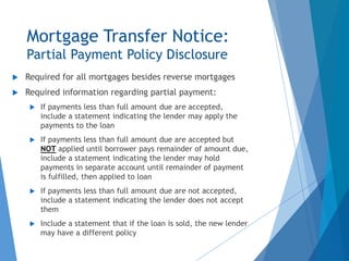 Mortgage Transfer Notice:
Partial Payment Policy Disclosure
 Required for all mortgages besides reverse mortgages
 Required information regarding partial payment:
 If payments less than full amount due are accepted,
include a statement indicating the lender may apply the
payments to the loan
 If payments less than full amount due are accepted but
NOT applied until borrower pays remainder of amount due,
include a statement indicating the lender may hold
payments in separate account until remainder of payment
is fulfilled, then applied to loan
 If payments less than full amount due are not accepted,
include a statement indicating the lender does not accept
them
 Include a statement that if the loan is sold, the new lender
may have a different policy
 