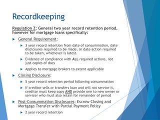 Recordkeeping
Regulation Z: General two year record retention period,
however for mortgage loans specifically:
 General Requirement:
 3 year record retention from date of consummation, date
disclosures required to be made, or date action required
to be taken, whichever is latest.
 Evidence of compliance with ALL required actions, not
just copies of docs
 Applies to mortgage brokers to extent applicable
 Closing Disclosure:
 5 year record retention period following consummation
 If creditor sells or transfers loan and will not service it,
creditor must keep copy AND provide one to new owner or
servicer who must also retain for remainder of period
 Post-Consummation Disclosures: Escrow Closing and
Mortgage Transfer with Partial Payment Policy
 2 year record retention
 
