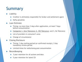 Summary
 Liability
 Creditor is ultimately responsible for broker and settlement agent
 Hefty penalties
 Loan Estimate
 Timing: no more than 3 days after application, at least 7 days
before consummation
 Categories 1, Zero Tolerance; 2, 10% Tolerance; and 3, No Tolerance
 List of providers in consumer’s area
 Change of circumstance
 Closing Disclosure
 Timing: 3 day mailing period (or confirmed receipt,) 3 day
mandatory review period
 Limited times for redisclosing post-consummation
 Recordkeeping
 3 year retention for all actions and docs
 5 year retention for latest CD
 