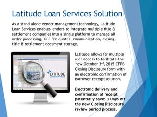 Latitude Loan Services Solution
As a stand alone vendor management technology, Latitude
Loan Services enables lenders to integrate multiple title &
settlement companies into a single platform to manage all
order processing, GFE fee quotes, communication, closing,
title & settlement document storage.
Latitude allows for multiple
user access to facilitate the
new October 3rd, 2015 CFPB
Closing Disclosure form with
an electronic confirmation of
borrower receipt solution.
Electronic delivery and
confirmation of receipt
potentially saves 3 Days off
the new Closing Disclosure
review period process.
 