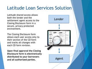 Latitude Loan Services Solution
Latitude shared access allows
both the lender and the
settlement agent access to the
Closing Disclosure form in a
secure, privacy protected
environment.
The Closing Disclosure form
allows each user access only to
their section of the CD form
and tracks all changes with
each CD form revision.
Upon final approval the Closing
Disclosure form is electronically
distributed to your borrowers
and all authorized parties.
Lender
Agent
 