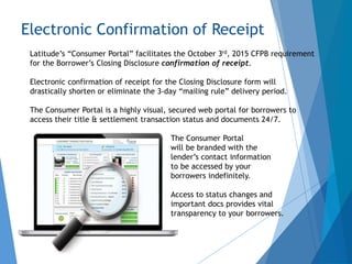 Electronic Confirmation of Receipt
Latitude’s “Consumer Portal” facilitates the October 3rd, 2015 CFPB requirement
for the Borrower’s Closing Disclosure confirmation of receipt.
Electronic confirmation of receipt for the Closing Disclosure form will
drastically shorten or eliminate the 3-day “mailing rule” delivery period.
The Consumer Portal is a highly visual, secured web portal for borrowers to
access their title & settlement transaction status and documents 24/7.
The Consumer Portal
will be branded with the
lender’s contact information
to be accessed by your
borrowers indefinitely.
Access to status changes and
important docs provides vital
transparency to your borrowers.
 
