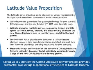 Latitude Value Proposition
The Latitude portal provides a single platform for vendor management of
multiple title & settlement companies in a centralized platform:
• Latitude provides guaranteed fee quoting technology for your current
GFE disclosures and the new October 3rd, 2015 Loan Estimate form.
• Latitude allows for multiple user access enabling lenders and title
agents to create, revise, approve, and electronically distribute the
new Closing Disclosure form to your Borrowers and all authorized
parties.
• The Consumer Portal provides your borrowers a safe and secure
platform to access their loan documentation and check status of their
loan file while providing a branding opportunity for your company.
• Electronic receipt confirmation of the borrower’s Closing Disclosure
form via Latitude’s Consumer Portal potentially saves lenders up to
3 days off the new Closing Disclosure delivery process.
Saving up to 3 days off the Closing Disclosure delivery process provides
substantial cost savings & operational efficiencies to Latitude lenders.
 