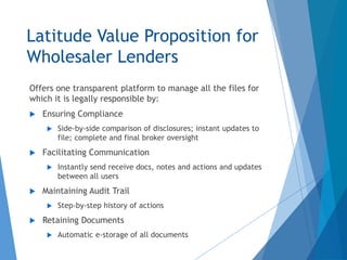 Latitude Value Proposition for
Wholesaler Lenders
Offers one transparent platform to manage all the files for
which it is legally responsible by:
 Ensuring Compliance
 Side-by-side comparison of disclosures; instant updates to
file; complete and final broker oversight
 Facilitating Communication
 Instantly send receive docs, notes and actions and updates
between all users
 Maintaining Audit Trail
 Step-by-step history of actions
 Retaining Documents
 Automatic e-storage of all documents
 
