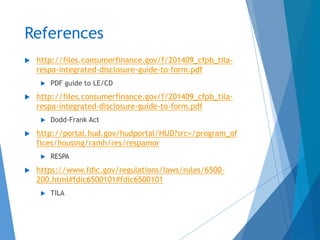 References
 http://files.consumerfinance.gov/f/201409_cfpb_tila-
respa-integrated-disclosure-guide-to-form.pdf
 PDF guide to LE/CD
 http://files.consumerfinance.gov/f/201409_cfpb_tila-
respa-integrated-disclosure-guide-to-form.pdf
 Dodd-Frank Act
 http://portal.hud.gov/hudportal/HUD?src=/program_of
fices/housing/ramh/res/respamor
 RESPA
 https://www.fdic.gov/regulations/laws/rules/6500-
200.html#fdic6500101#fdic6500101
 TILA
 