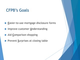 CFPB’s Goals
 Easier-to-use mortgage disclosure forms
 Improve customer Understanding
 Aid Comparison shopping
 Prevent Surprises at closing table
 