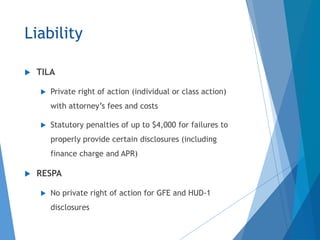 Liability
 TILA
 Private right of action (individual or class action)
with attorney’s fees and costs
 Statutory penalties of up to $4,000 for failures to
properly provide certain disclosures (including
finance charge and APR)
 RESPA
 No private right of action for GFE and HUD-1
disclosures
 