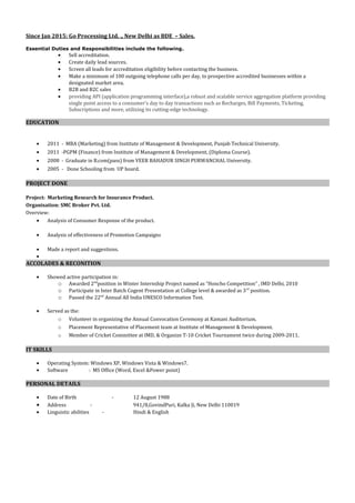 Since Jan 2015: Go Processing Ltd. ., New Delhi as BDE – Sales.
Essential Duties and Responsibilities include the following.
• Sell accreditation.
• Create daily lead sources.
• Screen all leads for accreditation eligibility before contacting the business.
• Make a minimum of 100 outgoing telephone calls per day, to prospective accredited businesses within a
designated market area.
• B2B and B2C sales
• providing API (application programming interface),a robust and scalable service aggregation platform providing
single point access to a consumer’s day to day transactions such as Recharges, Bill Payments, Ticketing,
Subscriptions and more, utilizing its cutting-edge technology.
EDUCATION
• 2011 - MBA (Marketing) from Institute of Management & Development, Punjab Technical University.
• 2011 -PGPM (Finance) from Institute of Management & Development, (Diploma Course).
• 2008 - Graduate in B.com(pass) from VEER BAHADUR SINGH PURWANCHAL University.
• 2005 - Done Schooling from UP board.
PROJECT DONE
Project: Marketing Research for Insurance Product.
Organisation: SMC Broker Pvt. Ltd.
Overview:
• Analysis of Consumer Response of the product.
• Analysis of effectiveness of Promotion Campaigns
• Made a report and suggestions.
•
ACCOLADES & RECONITION
• Showed active participation in:
o Awarded 2nd
position in Winter Internship Project named as “Honcho Competition” , IMD Delhi, 2010
o Participate in Inter Batch Cogent Presentation at College level & awarded as 3rd
position.
o Passed the 22nd
Annual All India UNESCO Information Test.
• Served as the:
o Volunteer in organizing the Annual Convocation Ceremony at Kamani Auditorium.
o Placement Representative of Placement team at Institute of Management & Development.
o Member of Cricket Committee at IMD, & Organize T-10 Cricket Tournament twice during 2009-2011.
IT SKILLS
• Operating System: Windows XP, Windows Vista & Windows7.
• Software : MS Office (Word, Excel &Power point)
PERSONAL DETAILS
• Date of Birth - 12 August 1988
• Address - 941/8,GovindPuri, Kalka Ji, New Delhi 110019
• Linguistic abilities - Hindi & English
 