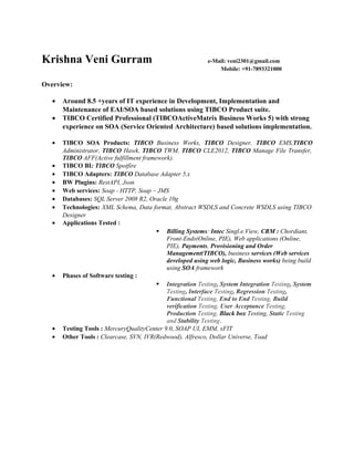 Krishna Veni Gurram e-Mail: veni2301@gmail.com
Mobile: +91-7893321000
Overview:
• Around 8.5 +years of IT experience in Development, Implementation and
Maintenance of EAI/SOA based solutions using TIBCO Product suite.
• TIBCO Certified Professional (TIBCOActiveMatrix Business Works 5) with strong
experience on SOA (Service Oriented Architecture) based solutions implementation.
• TIBCO SOA Products: TIBCO Business Works, TIBCO Designer, TIBCO EMS,TIBCO
Administrator, TIBCO Hawk, TIBCO TWM, TIBCO CLE2012, TIBCO Manage File Transfer,
TIBCO AFF(Active fulfillment framework).
• TIBCO BI: TIBCO Spotfire
• TIBCO Adapters: TIBCO Database Adapter 5.x
• BW Plugins: RestAPI, Json
• Web services: Soap - HTTP, Soap – JMS
• Databases: SQL Server 2008 R2, Oracle 10g
• Technologies: XML Schema, Data format, Abstract WSDLS and Concrete WSDLS using TIBCO
Designer
• Applications Tested :
 Billing Systems: Intec Singl.e.View, CRM : Chordiant,
Front-Ends(Online, PIE), Web applications (Online,
PIE), Payments, Provisioning and Order
Management(TIBCO), business services (Web services
developed using web logic, Business works) being build
using SOA framework
• Phases of Software testing :
 Integration Testing, System Integration Testing, System
Testing, Interface Testing, Regression Testing,
Functional Testing, End to End Testing, Build
verification Testing, User Acceptance Testing,
Production Testing, Black box Testing, Static Testing
and Stability Testing.
• Testing Tools : MercuryQualityCenter 9.0, SOAP UI, EMM, xFIT
• Other Tools : Clearcase, SVN, IVR(Redwood), Alfresco, Dollar Universe, Toad
 