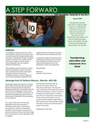 STEP Newsletter – Issue No. 5, Vol. No. 1
Message from Dr Sarfaroz Niyozov, Director, AKU-IED
The Strengthening Teacher Education in Pakistan
(STEP) Project has been the hallmark project for
Aga Khan University-Institute for Educational
Development (AKU-IED). I am pleased to write this
note for STEP’s final Newsletter. As the project
moves towards its culmination, the focus has not
only been on strengthening capacity but also on
empowering the stakeholders and ensuring long
term commitment.
Over a span of seven years, STEP has both
engendered and witnessed examples of
remarkable transformation in teaching and
learning practices, attitudes and perceptions
resulting in improved quality, increased access,
and enhanced equity. We hope that these changes
will be sustained by the various stakeholders STEP
has engaged.
A STEP FORWARD
I am delighted to present the last issue of the
STEP newsletter. Over the last seven years, STEP
has demonstrated that through consistent effort
and support, bringing about change is possible at
all levels. The stories in this issue focus on the
commitment, resilience and hard work by
various stakeholders that has resulted in
significant transformation.
STEP colleagues, government officials, mentors,
teachers, head teachers, students and others
have consistently enhanced the teaching and
learning environment in schools and
strengthened systems to improve quality and
access. We acknowledge and appreciate their
Editorial
exceptional efforts and dedication and hope
that they will sustain and scale up this work.
I hope that the readers will find these stories
motivating and will inspire them to build on
these examples and models for their own
professional development and for the
development of their own organizations.
Happy Reading!
Nida Dossa
Associate - Documentation
Dr Sarfaroz Niyozov,
Director, AKU-IED
About STEP
Strengthening Teacher
Education in Pakistan (STEP)
project is a multifaceted
intervention that aims to
improve the quality and
delivery of elementary
education services
appropriate particularly to the
poor and disadvantaged,
women and children through
professional development
opportunities and networks.
Transforming
education one
classroom at a
time!
AKU-IED values partnerships with the
government and other national and
international stakeholders in the education
sector and believes that through these inclusive
collaborative endeavours, maximum impact can
be achieved. We look forward to continue to
work with our trusted partners, valued donors,
schools and local communities to not only
sustain the positive changes brought about by
STEP Project but also to leverage these changes
and make an impact on the overall education
system in the country.
Congratulations STEP team!
Page 1
 