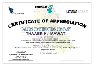 -----------------------------------
THAAER K. MAWAT
AS E&I ENGINEER
IN DESIGN & CONSTRUCTION
Abbas Fadel
FALCON Co. Representative
07718139058
eng.abbas64@yahoo.com
Is recognized as Employee of one of our contractor for his outstanding service by the
Fire Station Building project In Garraf Oil Field management team
For
PETRONAS Carigali - Iraq, Garraf Operation
For his contribution to the Project and his dedication towards completing the job in Safe, Efficient and
professional manner.
31 / SEPTEMBER / 2012
 