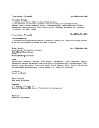 Terracycle Inc., Trenton NJ Jan. 2006 to Jan. 2008
Production Manager
To establish and implement efficient methods of daily operation
Assess, determine, and implement procedures conducive to safety and increased productivity.
Inventory control, Shipping, Budgeting, Payroll, Contract Management, Human Resources, Materials
Management, Meeting Facilitation, Policy Analysis, Process Engineering, Equipment and Contractual
Procurements, and quality control.
Terracycle Inc., Trenton NJ
Mar. 2004 to Mar. 2005
Supervisor/Manager
To facilitate and encourage efficient methods of production. To identify and correct manufacturing problems
on the line. To schedule and supervise employees on all shifts.
Military Service Dec. 1979 to Dec. 1983
Lance Corporal, Warehouse administration
United States Marine Corps
MFAG4
Veteran Discharge : Honorable
Skills
Administration, Budgeting, Computer Skills, Contract Management, Human Resources, Inventory
Management, Materials Management, Meeting Facilitation, Organizational Skills, Payroll Processing, Policy
Analysis, Process Engineering, Procurement, Quality Control, Research, Safety, Shipping, familiar with
Motorola WT4090 Mobile Computer systems, operator of lift , Reach, and Hi-lo trucks.
Languages
Spanish and English
Driver's License
New Jersey, Automobile
Education
2017 University of Phoenix, PA
Bachelor of Science (BS): Business Administration and Management
References
References upon request
 