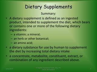 Dietary Supplements
Summary:
• A dietary supplement is defined as an ingested
product, intended to supplement the diet, which bears
or contains one or more of the following dietary
ingredients:
– a vitamin; a mineral;
– an herb or other botanical;
– an amino acid;
• a dietary substance for use by human to supplement
the diet by increasing total dietary intake
• a concentrate, metabolite, constituent, extract, or
combination of any ingredient described above.
1/31/2014
H Tripathi, Functional Foods, B.Sc. FST,
AIILSG Ahmedabad
1
 