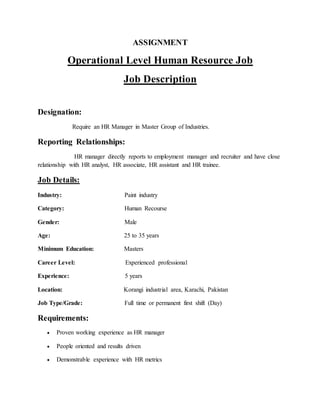 ASSIGNMENT
Operational Level Human Resource Job
Job Description
Designation:
Require an HR Manager in Master Group of Industries.
Reporting Relationships:
HR manager directly reports to employment manager and recruiter and have close
relationship with HR analyst, HR associate, HR assistant and HR trainee.
Job Details:
Industry: Paint industry
Category: Human Recourse
Gender: Male
Age: 25 to 35 years
Minimum Education: Masters
Career Level: Experienced professional
Experience: 5 years
Location: Korangi industrial area, Karachi, Pakistan
Job Type/Grade: Full time or permanent first shift (Day)
Requirements:
 Proven working experience as HR manager
 People oriented and results driven
 Demonstrable experience with HR metrics
 