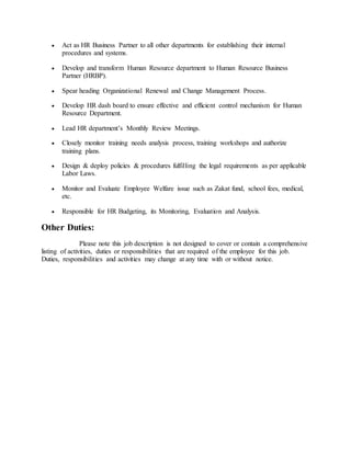  Act as HR Business Partner to all other departments for establishing their internal
procedures and systems.
 Develop and transform Human Resource department to Human Resource Business
Partner (HRBP).
 Spear heading Organizational Renewal and Change Management Process.
 Develop HR dash board to ensure effective and efficient control mechanism for Human
Resource Department.
 Lead HR department’s Monthly Review Meetings.
 Closely monitor training needs analysis process, training workshops and authorize
training plans.
 Design & deploy policies & procedures fulfilling the legal requirements as per applicable
Labor Laws.
 Monitor and Evaluate Employee Welfare issue such as Zakat fund, school fees, medical,
etc.
 Responsible for HR Budgeting, its Monitoring, Evaluation and Analysis.
Other Duties:
Please note this job description is not designed to cover or contain a comprehensive
listing of activities, duties or responsibilities that are required of the employee for this job.
Duties, responsibilities and activities may change at any time with or without notice.
 