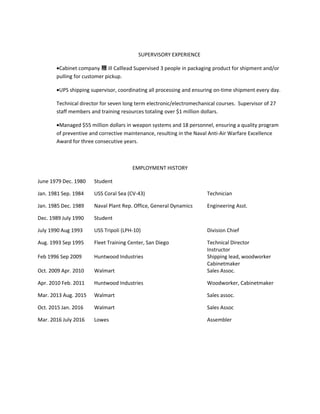 SUPERVISORY EXPERIENCE
•Cabinet company 糎 ill Calllead Supervised 3 people in packaging product for shipment and/or
pulling for customer pickup.
•UPS shipping supervisor, coordinating all processing and ensuring on-time shipment every day.
Technical director for seven long term electronic/electromechanical courses. Supervisor of 27
staff members and training resources totaling over $1 million dollars.
•Managed $55 million dollars in weapon systems and 18 personnel, ensuring a quality program
of preventive and corrective maintenance, resulting in the Naval Anti-Air Warfare Excellence
Award for three consecutive years.
EMPLOYMENT HISTORY
June 1979 Dec. 1980 Student
Jan. 1981 Sep. 1984 USS Coral Sea (CV-43) Technician
Jan. 1985 Dec. 1989 Naval Plant Rep. Office, General Dynamics Engineering Asst.
Dec. 1989 July 1990 Student
July 1990 Aug 1993 USS Tripoli (LPH-10) Division Chief
Aug. 1993 Sep 1995 Fleet Training Center, San Diego Technical Director
Instructor
Feb 1996 Sep 2009 Huntwood Industries Shipping lead, woodworker
Cabinetmaker
Oct. 2009 Apr. 2010 Walmart Sales Assoc.
Apr. 2010 Feb. 2011 Huntwood Industries Woodworker, Cabinetmaker
Mar. 2013 Aug. 2015 Walmart Sales assoc.
Oct. 2015 Jan. 2016 Walmart Sales Assoc
Mar. 2016 July 2016 Lowes Assembler
 