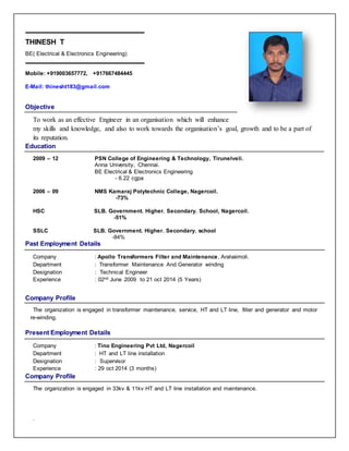 THINESH T
BE( Electrical & Electronics Engineering)
Mobile: +919003657772, +917667484445
E-Mail: thinesht183@gmail.com
Objective
To work as an effective Engineer in an organisation which will enhance
my skills and knowledge, and also to work towards the organisation’s goal, growth and to be a part of
its reputation.
Education
2009 – 12 PSN College of Engineering & Technology, Tirunelveli.
Anna University, Chennai.
BE Electrical & Electronics Engineering
- 6.22 cgpa
2006 – 09 NMS Kamaraj Polytechnic College, Nagercoil.
-73%
HSC SLB. Government. Higher. Secondary. School, Nagercoil.
-51%
SSLC SLB. Government. Higher. Secondary. school
-84%
Past Employment Details
Company : Apollo Transformers Filter and Maintenance, Aralvaimoli.
Department : Transformer Maintenance And Generator winding
Designation : Technical Engineer
Experience : 02nd June 2009 to 21 oct 2014 (5 Years)
Company Profile
The organization is engaged in transformer maintenance, service, HT and LT line, filter and generator and motor
re-winding.
Present Employment Details
Company : Tino Engineering Pvt Ltd, Nagercoil
Department : HT and LT line installation
Designation : Supervisor
Experience : 29 oct 2014 (3 months)
Company Profile
The organization is engaged in 33kv & 11kv HT and LT line installation and maintenance.
.
 